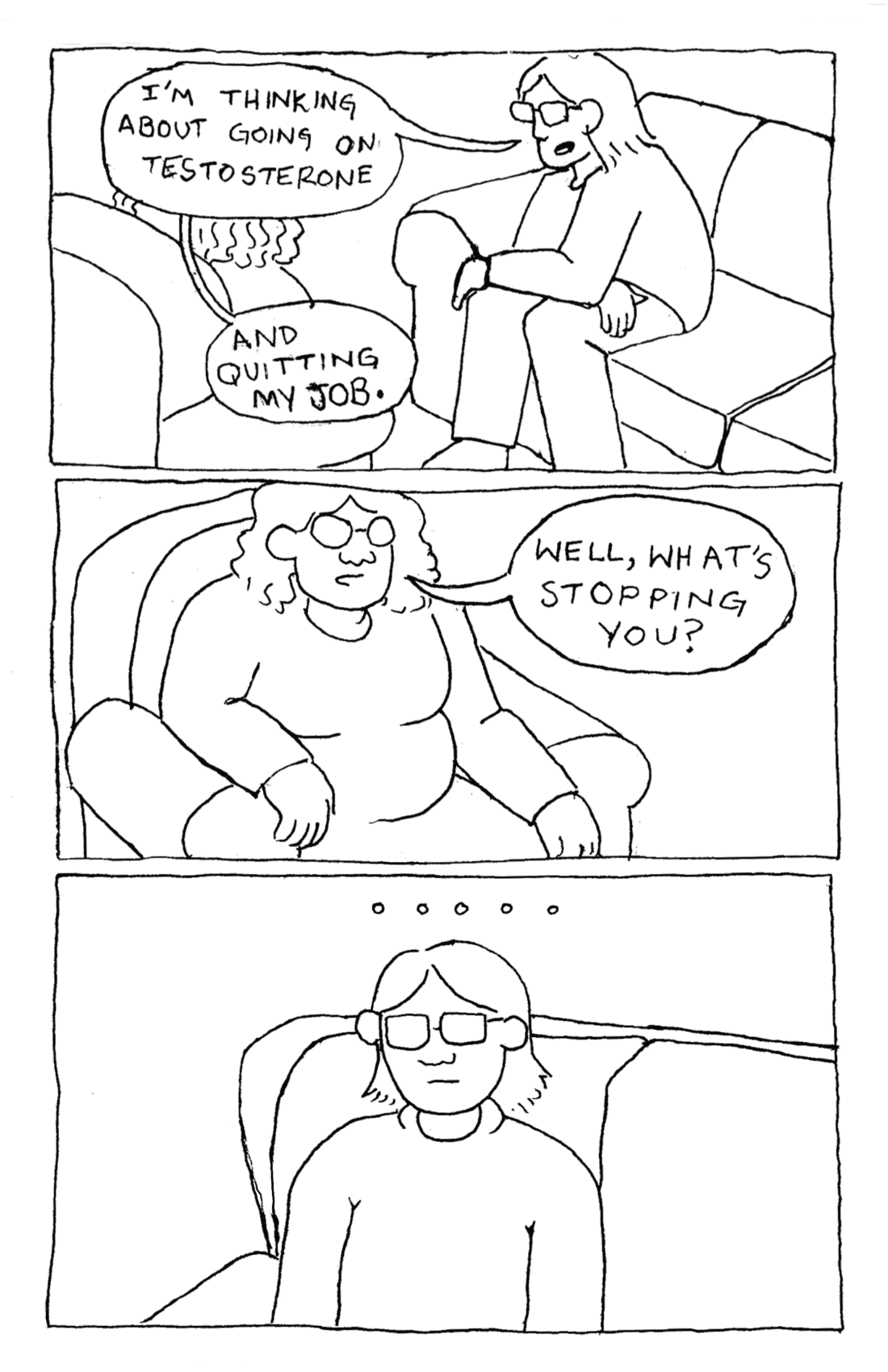 Lief, sitting on a couch in his therapists office says, 'I'm thinking about going on testosterone. And quitting my job.' His therapist says, 'Well, what's stopping you?' Lief is left speechless.