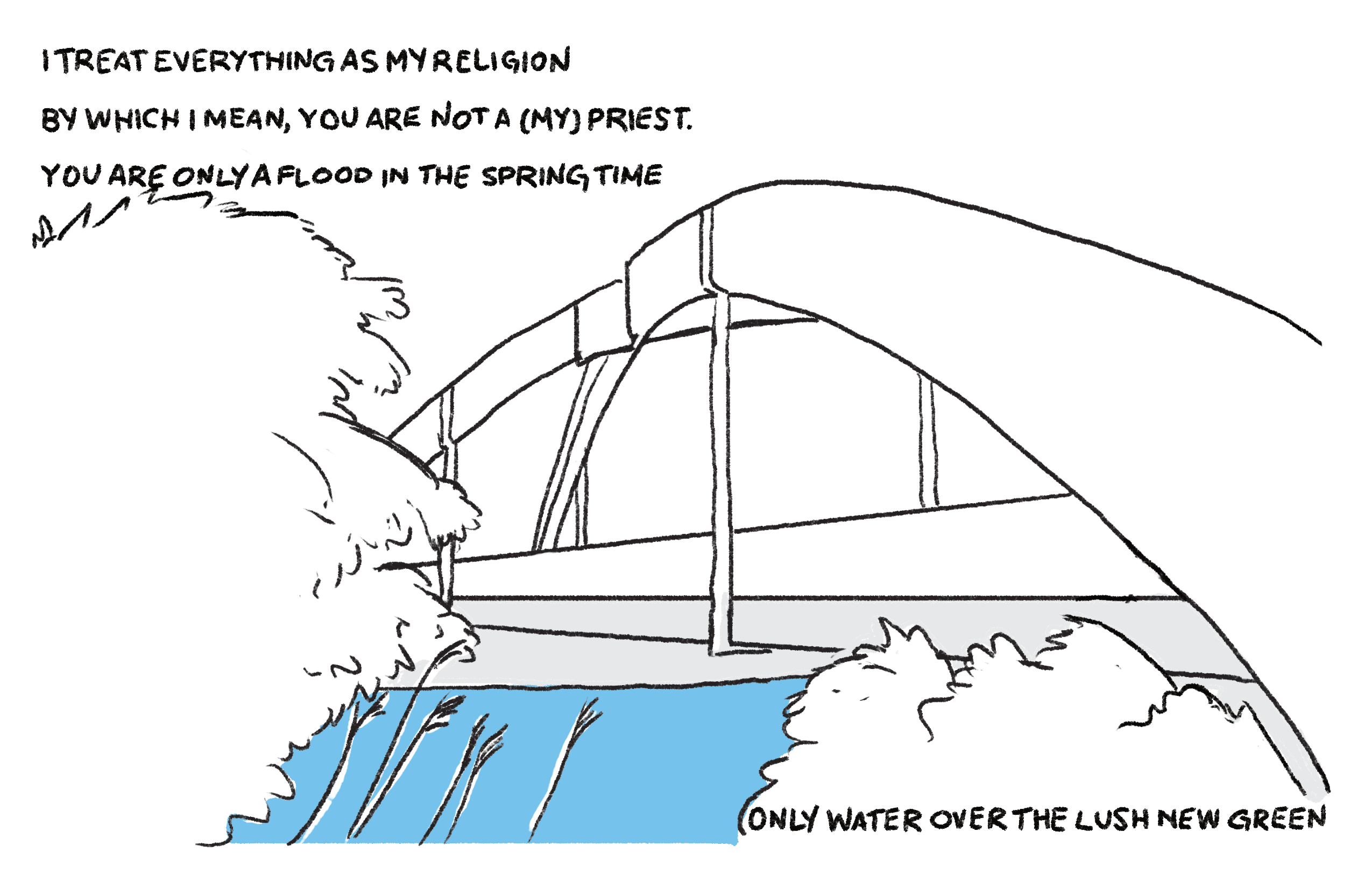 I treat everything as my religion as my religion / By which I mean, you are not a (my) priest. / You are only a flood in the springtime / Only water over the lush new green.